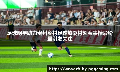 足球明星助力贵州乡村足球热潮村超赛事精彩纷呈引发关注